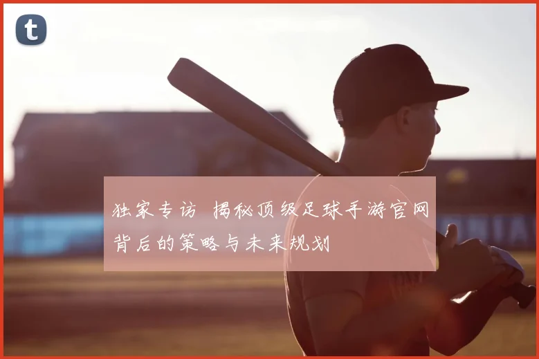 独家专访 揭秘顶级足球手游官网背后的策略与未来规划