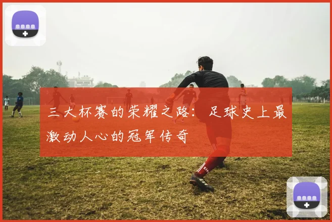 三大杯赛的荣耀之路:足球史上最激动人心的冠军传奇