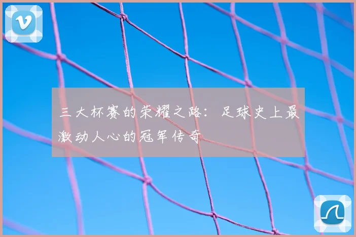 三大杯赛的荣耀之路：足球史上最激动人心的冠军传奇