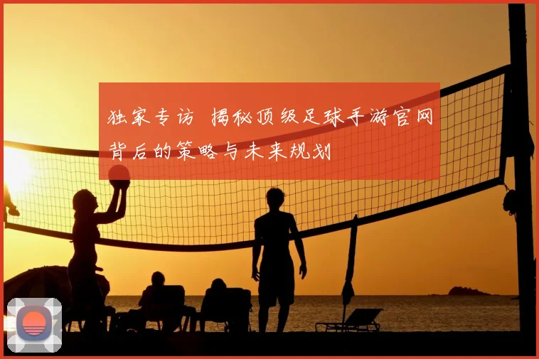独家专访 揭秘顶级足球手游官网背后的策略与未来规划