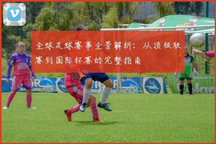 全球足球赛事全景解析：从顶级联赛到国际杯赛的完整指南